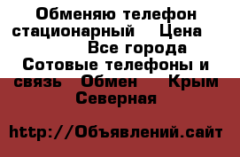 Обменяю телефон стационарный. › Цена ­ 1 500 - Все города Сотовые телефоны и связь » Обмен   . Крым,Северная